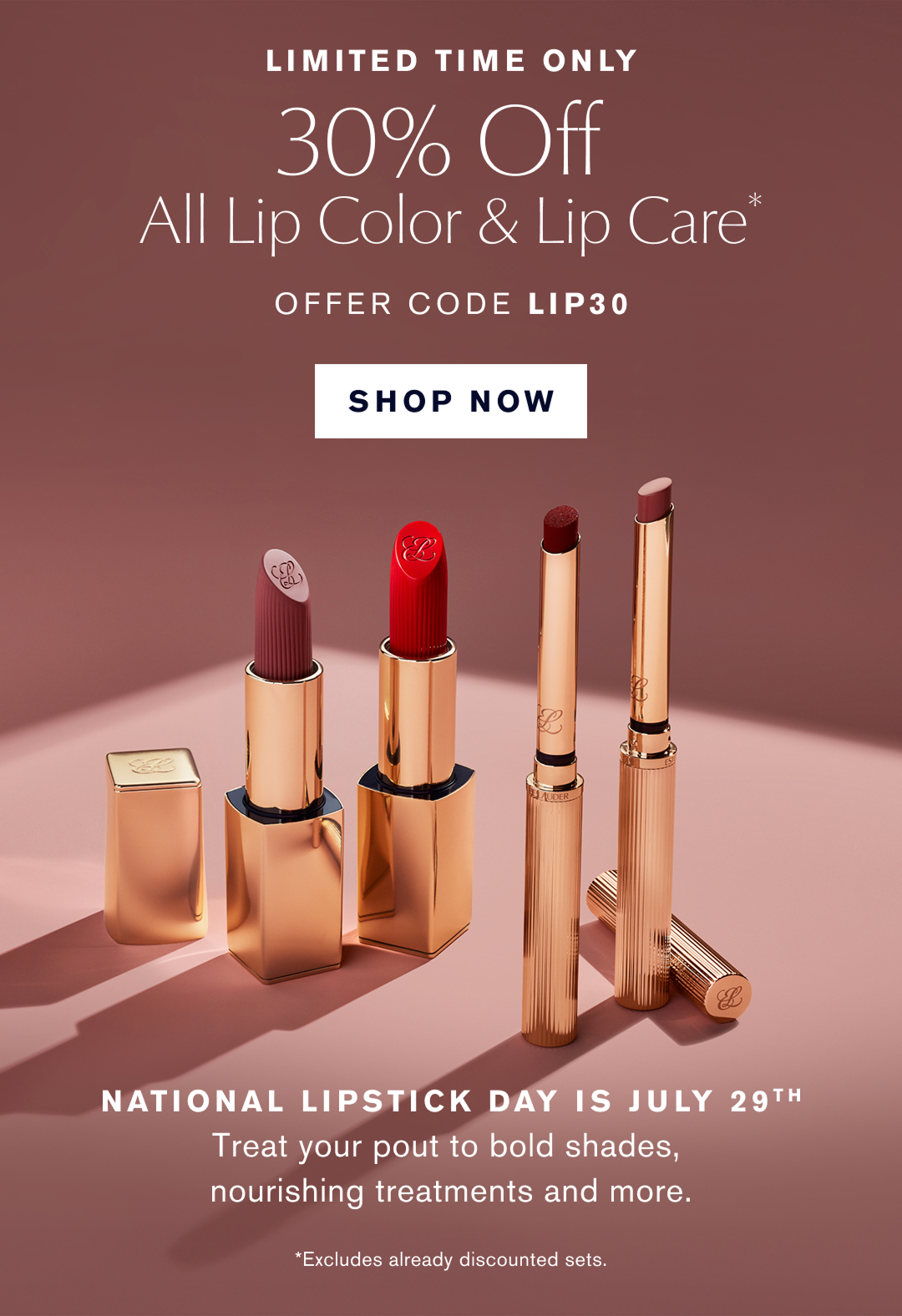 LIMITED TIME ONLY | 30% Off All Lip Color & Care* | OFFER CODE LIP30  | SHOP NOW | National Lipstick Day is July 29th | Treat your pout to bold shades, nourishing treatments and more *Excludes already discounted sets  