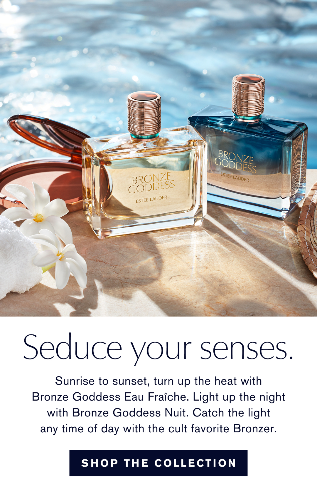 Seduce your senses. Sunsrise to sunset, turn up the heat with Bronze Goddesss Eau Fraîche. Light up the night with Bronze Goddess Nuit. Catch the light anytime of day with the cult favorite Bronzer. | SHOP THE COLLECTION 