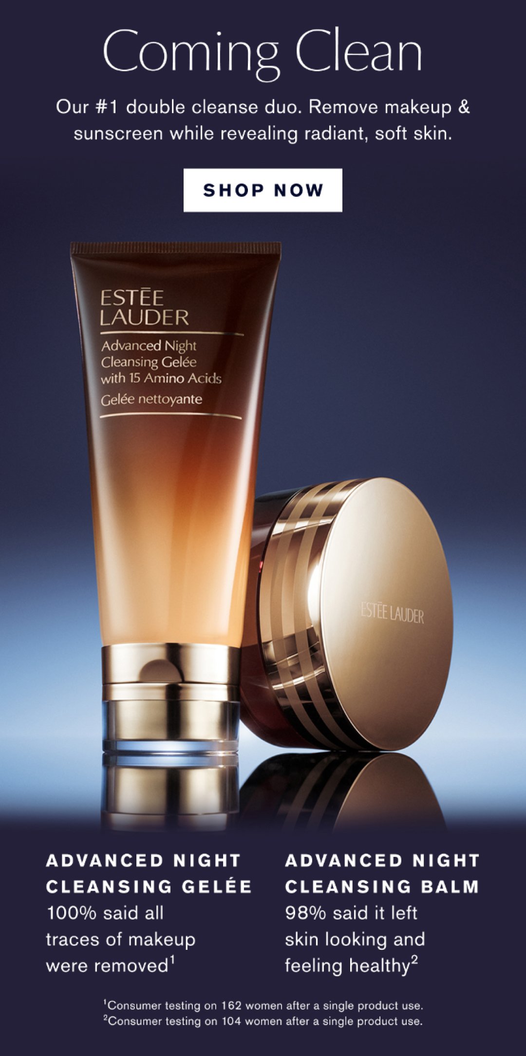 COMING CLEAN OUR #1 DOUBLE CLEANSE DUO. REMOVE MAKEUP & SUNSCREEN WHILE REVEALING RADIANT, SOFT SKIN | SHOP NOW | ADVANCED NIGHT CLEANSING GELEE 100% SAID ALL TRACES OF MAKEUP WERE REMOVED | ADVANCED NIGHT CLEANSING BALM 98% SAID IT LEFT SKIN LOOKING AND FEELING HEALTHY