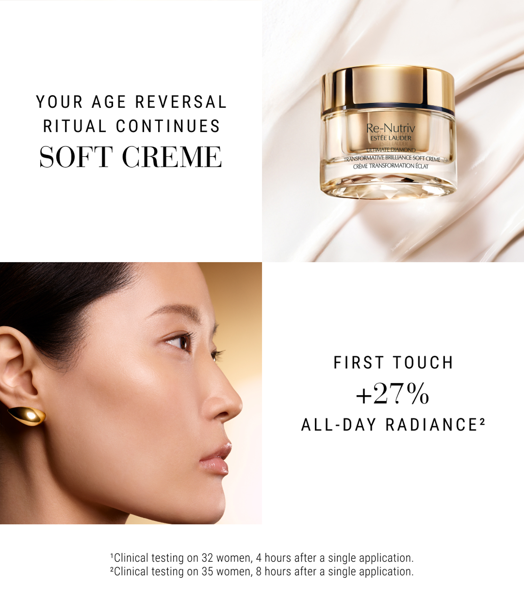  Your age reversal ritual continutes SOFT CREME | First Touch +27% all-day radiance. | CLinical testing on 32 woman, 4 hours aftr a single application | Cinical testing on 35 woman, 8 hours after a single application.