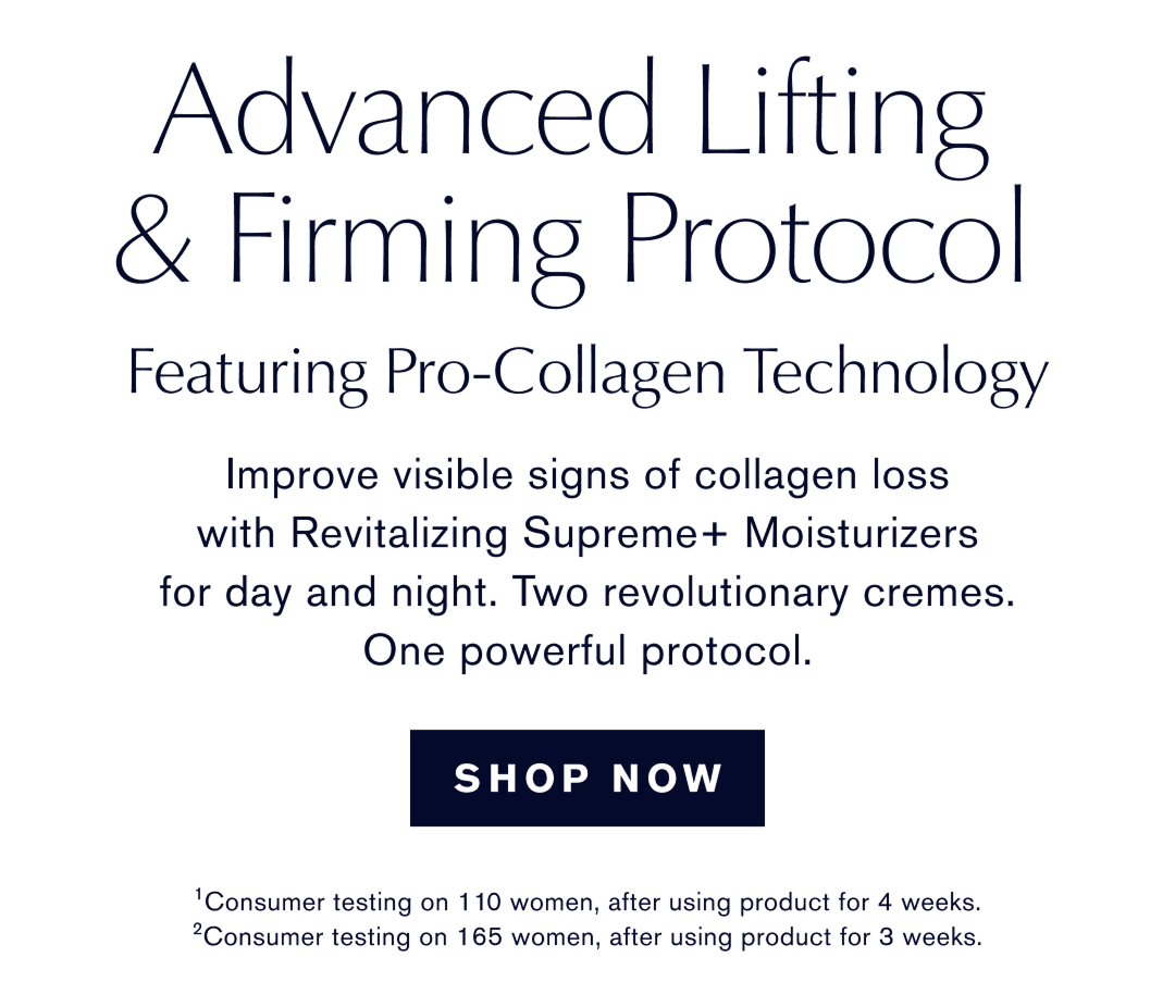 ADVANCED LIFTING & FIRMING PROTOCOL | FEATURING PRO-COLLAGEN TECHNOLOGY | Improve visible signs of collagen loss with Revitalizing Supreme+ Moisturizers for day and night. Tw revolutionary cremes. One powerful protocol | SHOP NOW | 1*Consumer Testing on 110 woman, after using product for 4 weeks. |  2* Consumer testing on 165 woman, after sing product for 3 weeks.  
