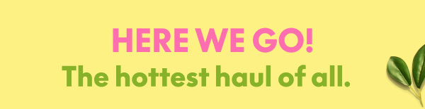 Here We Go! The hottest haul of all