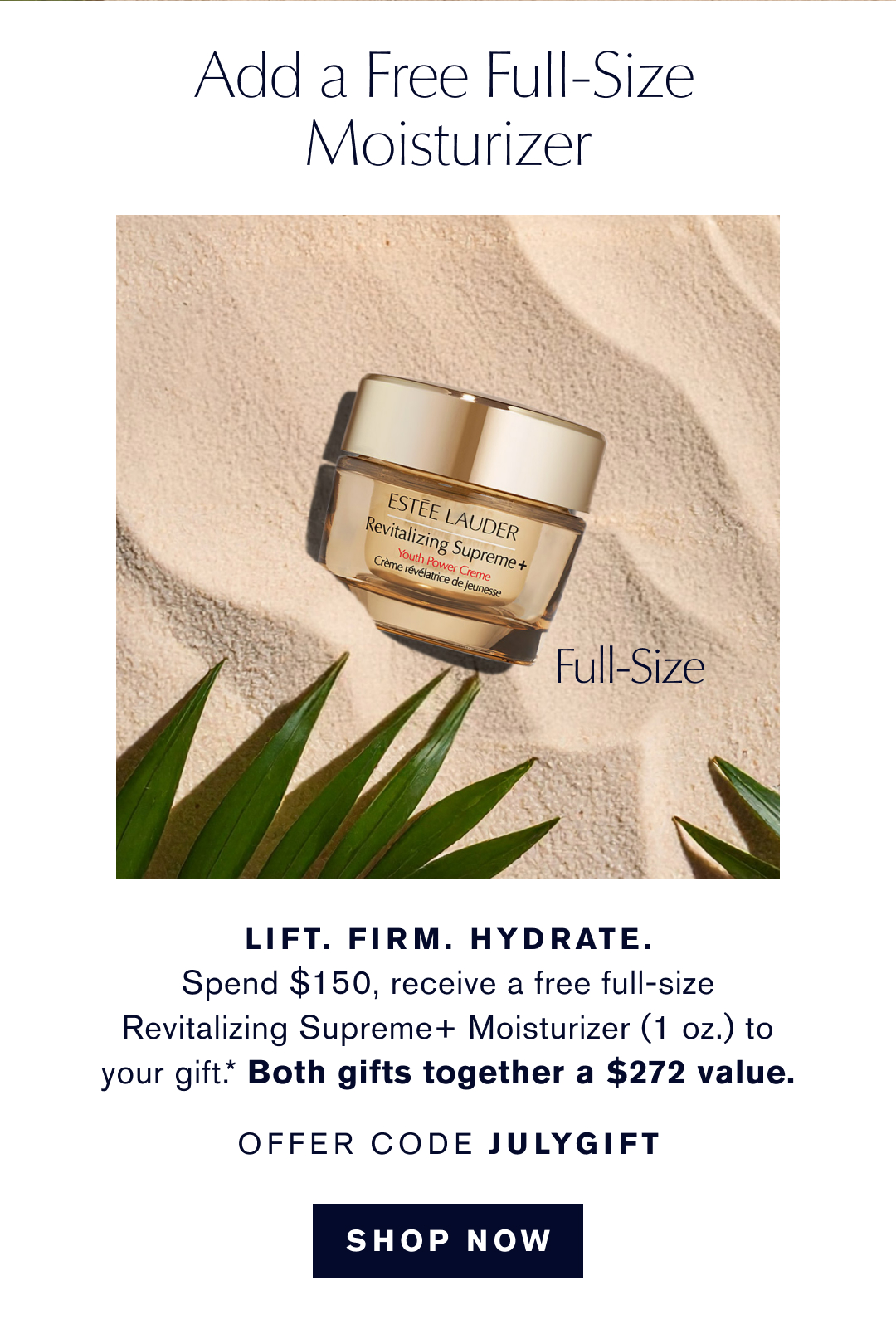 Add a free full-size moisturizer  | LIFT. FIRM. HYDRATE . Spend $150, receieve a free full-size Revializing Supreme+ Moisturizer (1 oz.) to your gift.* Both gifts together a $272 value |. OFFER CODE JULY GIFT | SHOP NOW 