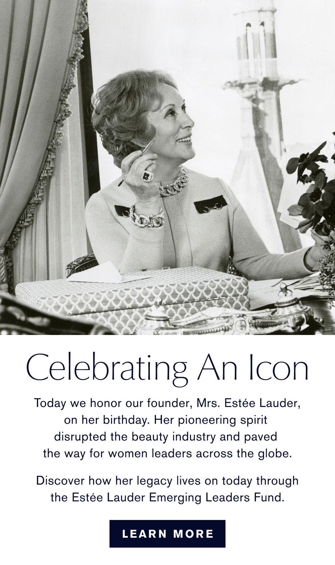 Celebrating an Icon | Today we honor our founder, Mrs. Estée Lauder, on her birthday. Her pioneering spirit disrupted the beauty industry and paved the way for woman leader across the globe. Discover how her legacy lives on today  through the Estée Lauder Emerging Leader Fund. Learn More 
