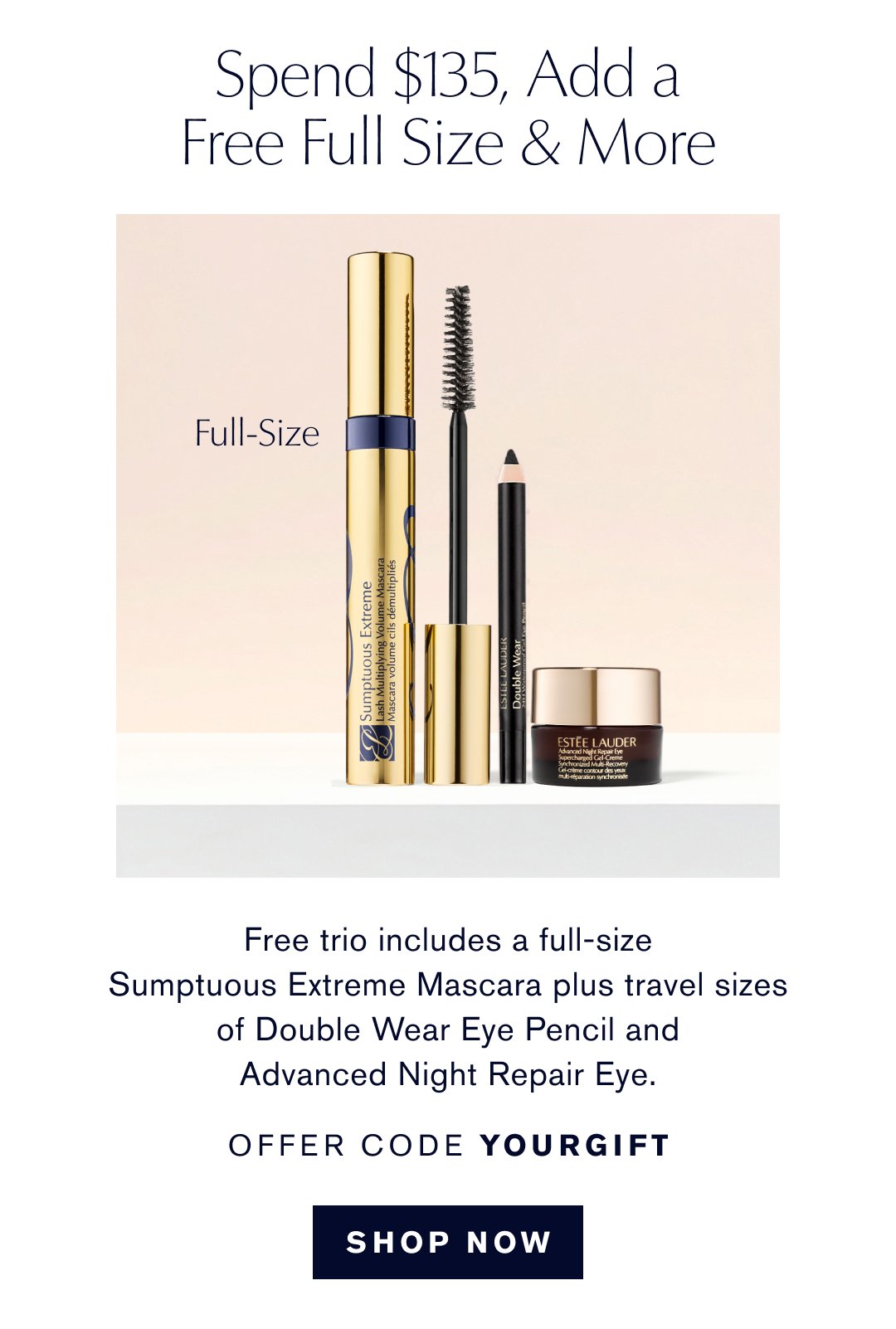 Spend $135, Add a Free Full Size & More. Free trio includes a full-size Sumptuous Extreme Mascara plus travel sizes of Double Wear Eye Pencil and Advanced Night Repair Eye. Offer code YOURGIFT. Shop Now.
