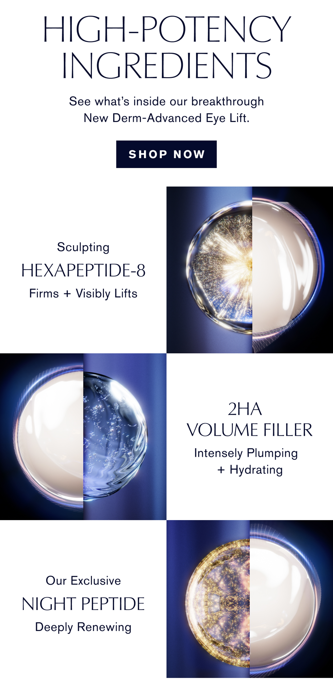 High-potency ingredients. See what's inside our breakthrough New Derm-Advanced Eye Lift. Shop Now. Sculpting Hexapeptide-8. Firms + Visibly Lifts. 2HA Volume Filler. Intensely Plumping + Hydrating. Our Exclusive Night Peptide. Deeply Renewing.