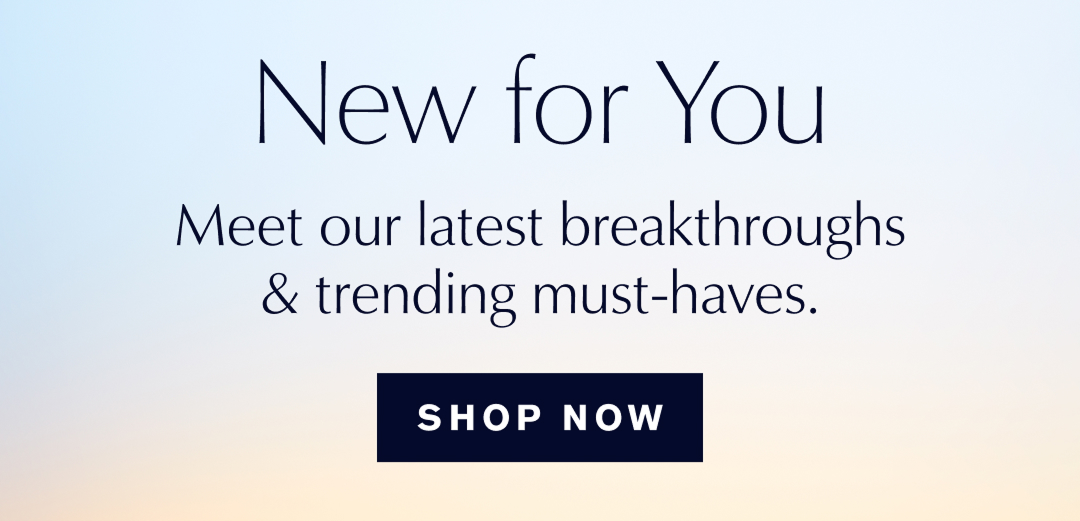 A NEW FOR YOU | Meet our lastest breakthroughs & trending must-haves. | SHOP NOW  