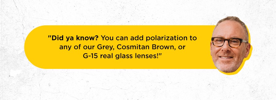 Did ya know? You can add polarization to any of our Grey, Cosmitan Brown, or G-15 real glass lenses!