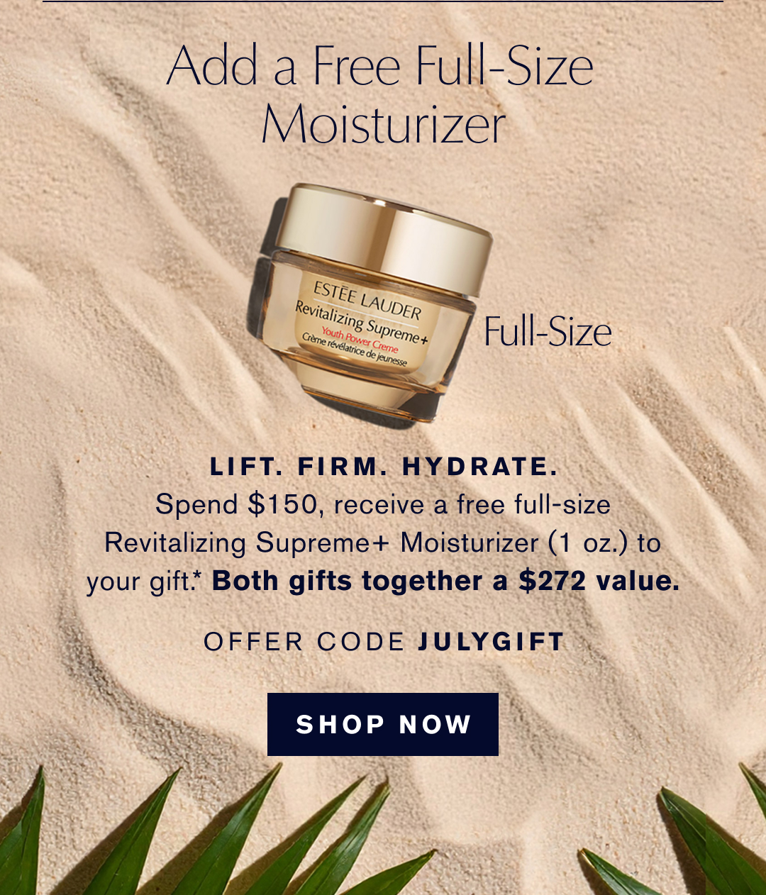 Add a free full-size moisturizer  | LIFT. FIRM. HYDRATE . Spend $150, receieve a free full-size Revializing Supreme+ Moisturizer (1 oz.) to your gift.* Both gifts together a $272 value |. OFFER CODE JULYGIFT | SHOP NOW 