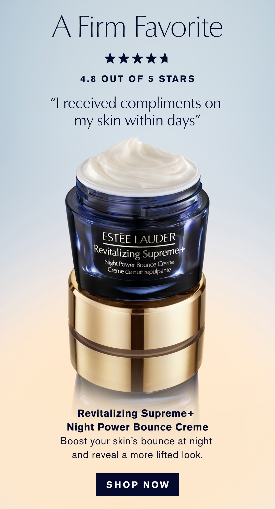 A Firm Favorite, 4.8 OUT OF 5 STARS, I received compliments on my skin within days | Revitalizing Supreme+ Night Power Bounce Creme | Boost your skin's bounce at night and reveal a more lifted look. | SHOP NOW